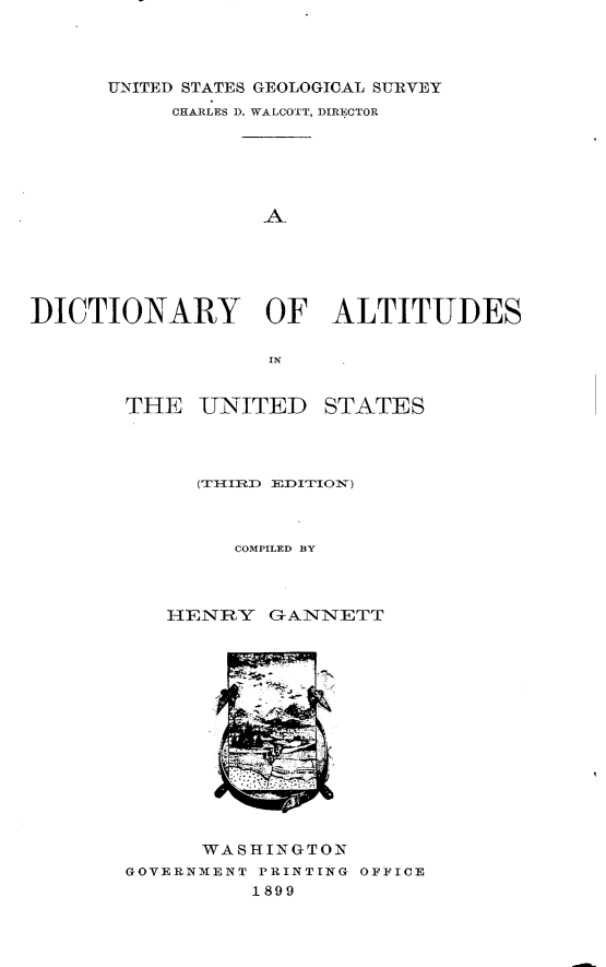 handle is hein.usccsset/usconset32768 and id is 1 raw text is: 



      UNITED STATES GEOLOGICAL SURVEY
           CHARLES D. WALCOTT, DIRECTOR






                  A





DICTIONARY OF ALTITUDES


THE   UNITED


STATES


        COMPILED BY



   HENRY   GANNETT














      WASHINGTON
GOVERNMENT PRINTING OFFICE
          1899


