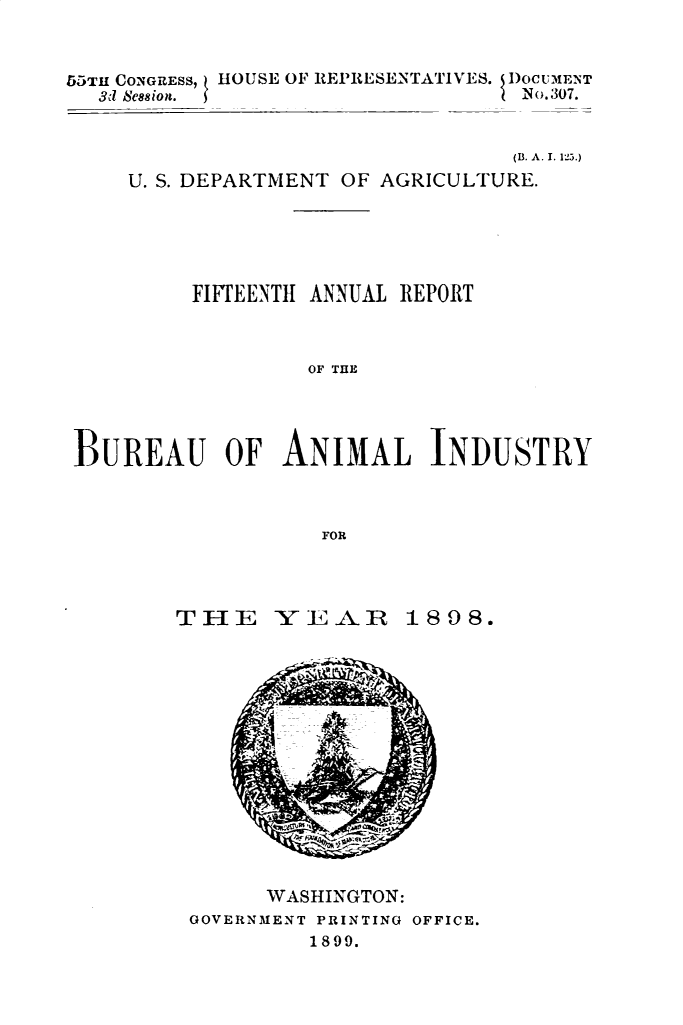 handle is hein.usccsset/usconset32769 and id is 1 raw text is: 


55TH CONGRESs, HOUSE OF REPRESENTATIVES. DOCUMENT
  3d Se8sion.                      No.307.


                                  (B. A. I. 1la.)
     U. S. DEPARTMENT OF AGRICULTURE.





          FIFTEENTH ANNUAL REPORT



                   OF THE




 ]BUREAU OF ANIMIAL INDUSTRY



                    FOR


THE


-Y E -V


1808.


      WASHINGTON:
GOVERNMENT PRINTING OFFICE.
         1899.


