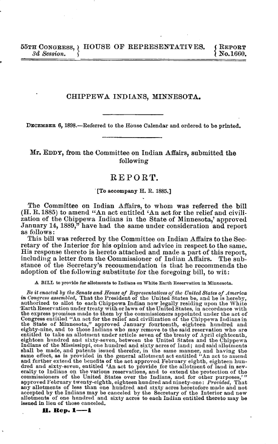 handle is hein.usccsset/usconset32777 and id is 1 raw text is: 






55TH  CONGRESS,      HOUSE OF REPRESENTATIV ES.                 REPORT
    3d Session.                                                 No. 1660.






               CHIPPEWA INDIANS, MINNESOTA.




  DECEMBER  6, 1898.-Referred to the House Calendar and ordered to be printed.



  Mr.   EDDY,  from the Committee   on Indian  Affairs, submitted  the
                                following


                             REPORT.

                         [To accompany H. R. 1885.]

   The  Committee   on  Indian  Affairs, to whom   was  referred the  bill
(H. R. 1885) to amend  An   act entitled 'An act for the relief and civili-
zation of the Chippewa   Indians  in  the State of Minnesota,'  approved
January   14, 1889, have had  the same  under  consideration and  report
as follows:
  This  bill was referred by the Committee  on  Indian Affairs to the Sec-
retary of the Interior for his opinion and advice in respect to the same.
His  response thereto is hereto attached  and made  a part of this report,
including  a letter from the Commissioner   of Indian Affairs.  The  sub-
stance  of the Secretary's  recommendation is that   he  recommends   the
adoption  of the following substitute' for the foregoing bill, to wit:
     A BILL to provide for allotments to Indians on White Earth Reservation in Minnesota.
  Be it enacted by the Senate and House of Representatives of the United States of America
in Congress assembled, That the President of the United States be, and he is hereby,
authorized to allot to each Chippewa Indian now legally residing upon the White
*Earth Reservation under treaty with or laws of the United States, in accordance with
the express promises made to them by the commissioners appointed under the act of
Congress entitled An act for the relief and civilization of the Chippewa Indians in
the State of Minnesota, approved January fourteenth, eighteen hundred and
eighty-nine, and to those Indians who may remove to the said reservation who are
entitled to take an allotment under article seven of the treaty of April eighteenth,
eighteen hundred and sixty-seven, between the United States and the Chippewa
Indians of the Mississippi, one hundred and sixty acres of land; and said allotments
shall be made, and patents issued therefor, in the same manner, and having the
same effect, as is provided in the general allotment act entitled An act to amend
and further extend the benefits of the act approved February eighth, eighteen hun-
dred and sixty-seven, entitled 'An act to provide for the allotment of land in sev-
eralty to Indians on the various reservations, and to extend the protection of the
commissioners of the United States over the Indians, and for other purposes,' 
approved February twenty-eighth, eighteen hundred and ninety-one: Provided, That
any allotments of less than one hundred and sixty acres heretofore made and not
accepted by the Indians may be canceled by the Secretary of the Interior and new
allotments of one hundred and sixty acres to each Indian entitled thereto may be
issued in lieu of those canceled.
       H.  Rep.  1-1


