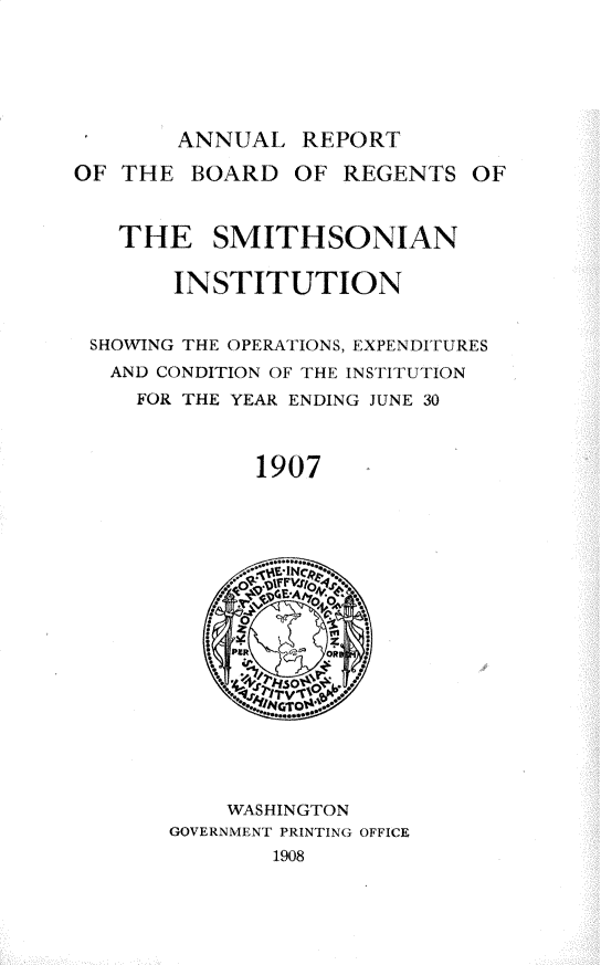 handle is hein.usccsset/usconset32779 and id is 1 raw text is: 






       ANNUAL   REPORT

OF THE  BOARD   OF REGENTS   OF



   THE SMITHSONIAN

       INSTITUTION


 SHOWING THE OPERATIONS, EXPENDITURES
   AND CONDITION OF THE INSTITUTION
     FOR THE YEAR ENDING JUNE 30



             1907


















           WASHINGTON
       GOVERNMENT PRINTING OFFICE
              1908



