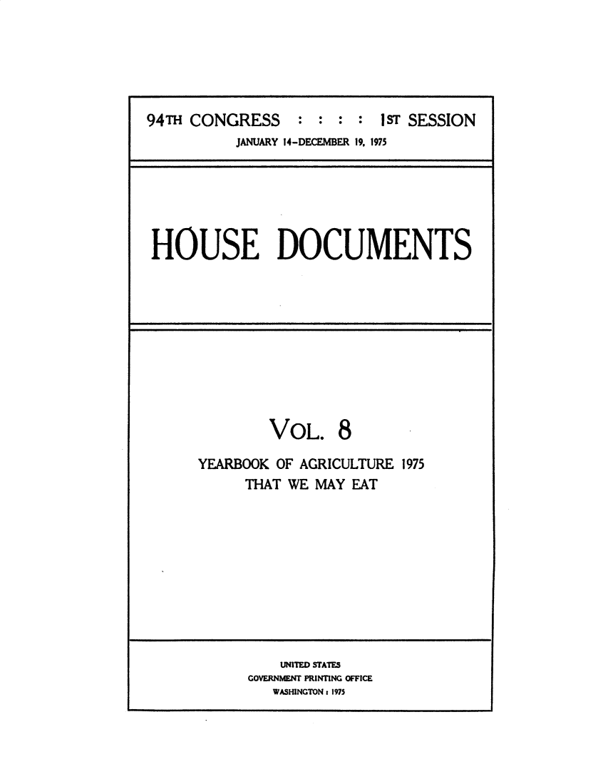 handle is hein.usccsset/usconset32782 and id is 1 raw text is: 





94TH CONGRESS : : : : 1ST SESSION
           JANUARY 14-DECEMBER 19. 1975


HOUSE DOCUMENTS


VOL.


8


YEARBOOK OF AGRICULTURE 1975
      THAT WE MAY EAT


    UNITED STATES
GOVERNMENT PRINTING OFFICE
   WASHINGTON: 1975


