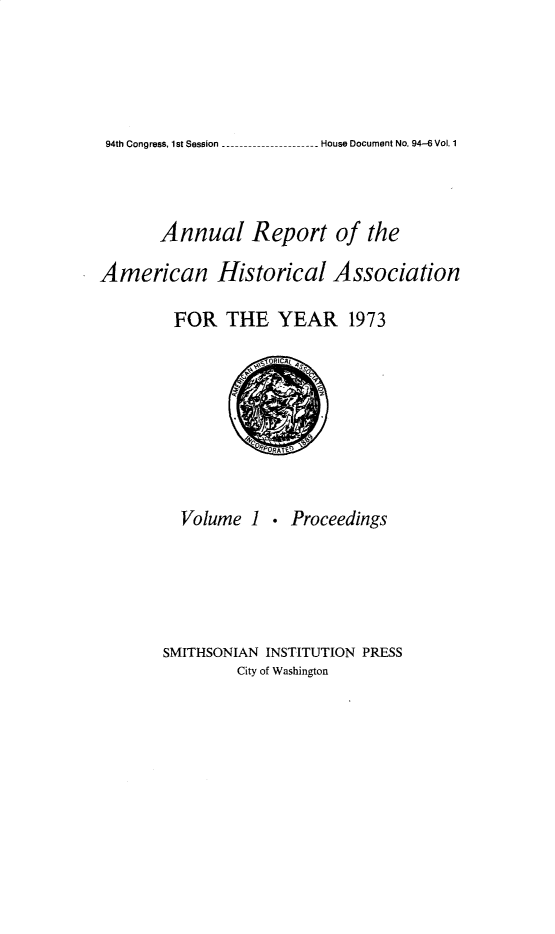 handle is hein.usccsset/usconset32784 and id is 1 raw text is: 






 - House Document No. 94-6 Vol. 1


       Annual Report of the

American Historical Association

        FOR   THE   YEAR 1973

                   iOICA t


Volume  1


. Proceedings


SMITHSONIAN INSTITUTION PRESS
        City of Washington


94th Congress, 1st Session_..


