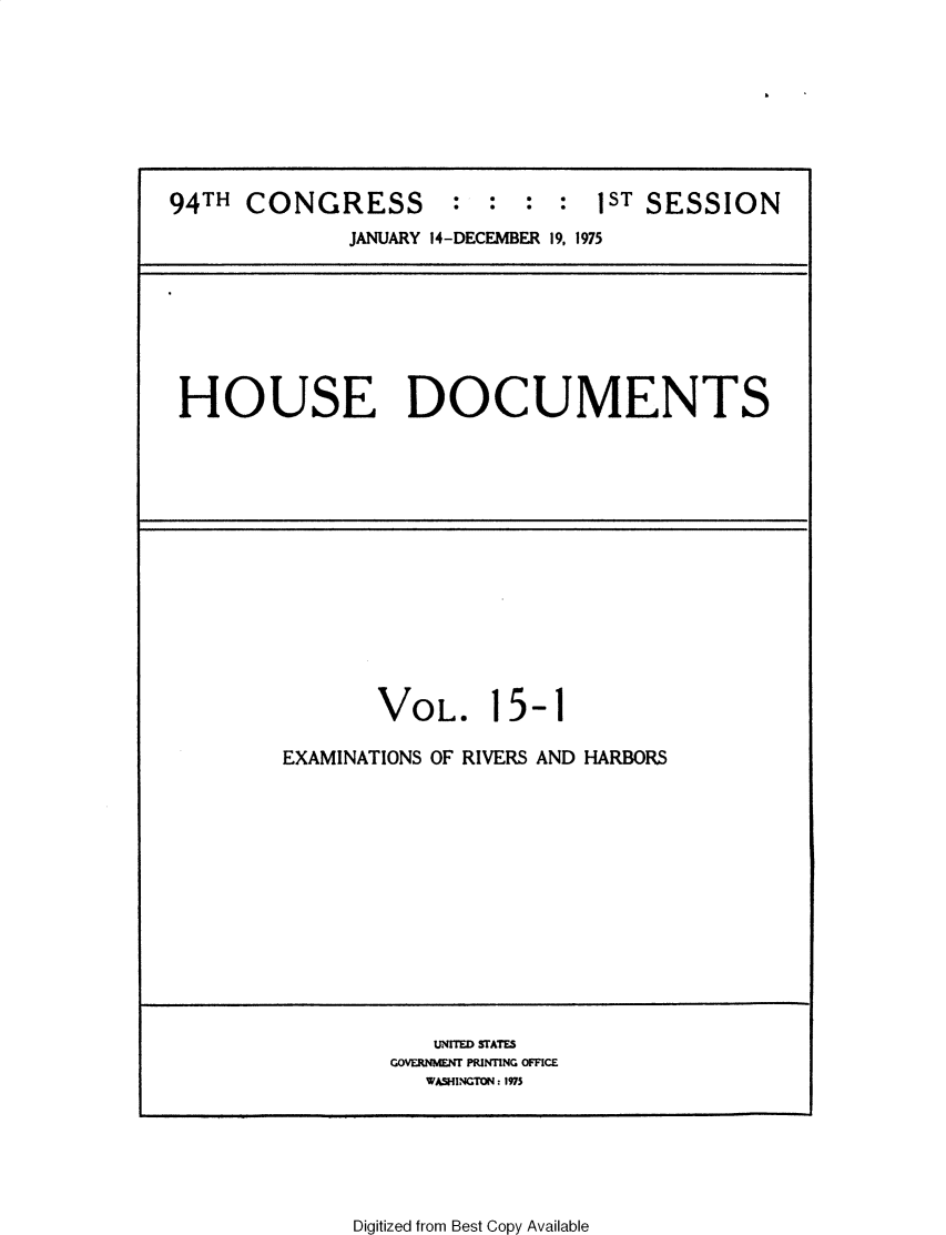 handle is hein.usccsset/usconset32789 and id is 1 raw text is: 








94TH  CONGRESS        :  :  :  :  1ST SESSION
              JANUARY 14-DECEMBER 19, 1975


HOUSE DOCUMENTS


VOL.


15-1


EXAMINATIONS OF RIVERS AND HARBORS


   UNITED STATES
GOVERNMENT PRINTING OFFICE
   WASHINGTON: 1975


Digitized from Best Copy Available


