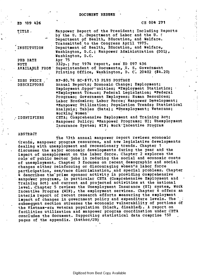 handle is hein.usccsset/usconset32791 and id is 1 raw text is: 

DOCUMENT RESUME


ED 109 426


TITLE.



INSTITUTION


PUB DATE
NOTE
AVAILApLE FR


EDES PRICE
DESCRIPTORS







IDENTIFIERS


CE 004 271


    Manpower Report of the President; Including Reports
    by the U. S.:Department of Labor and the U. 5
    Department of Health, Education, and Welfare.
    Transmitted to the Congress April  1975.
    Department of Health, Education, and Welfare,
    Washington, D.C.; Manpower Administration  (DOL),
    Washington, D.C.
    Apr 75
    332p.; For 1974 report, see ED 097 436
OM* Superintendent of Documents, .U. S. Government
    Printing Office, Washington, D. C.  20402 ($4.20)


MF-$0.76 HC-$17.13 PLUS POSTAGE
Arnual Reports; Economic.Change; Employment;
Employment ,Oppor'unities; *Employment Statistics; -
*Employment Trenus; Federal Legislation;  *Federal
Programs; Government Employees; Human  Resources;
Labor Ecoiiomics; Labor Force;:Manpower Development;
*Manpower Utilization; Population  Trendst Statistical
Analysis; Tables  (Data); *Unemployment; Veterans;
Workingd women'
CETA; Comprehensive Employment  and Training Act;
Manpower Policy; *Manpower  Programs; UI; Unemployment
Insurance System; WIN; Workincentive   Program


ABSTRACT
                The 13th annual manpower  report reviews.economic
trends, manpower program resources,. and new legislative developments
dealing with unemployment and recessionary  trends. Chapter 1
discusses the major economic developments  during the year and the
impact of unemployment on the labor  force. Chapter 2 explores the
role of-public tector jobs in reducing  the social and economic costs
of unemployment. Chapter 3 focuses on  recent demographic and social
changes either reinforcing or discouraging  wiomen's labor force
participation, sex/race discrimination,.and  special problems. Chapter
4 describes the'prime sponsor activity  in providing comprehensive
manpo'ver programs, in particular CETA (Comprehensive Employment and
Training Act) and current and  projected activities at the national
level.%Chapter 5 reviews the  Unemployment Insurance (UI) system, Work
Incentive Program  (WIN), the employment services. Chapter 6 offers an
interim teport of recent research  efforts measuring the employment
impact of changes in government  policy and expenditure levels. The'
subsegent  section stresses the economic  vulnerability of portions of
the Vietnam-era veteran population  (black,.disabled). A report on
facilities utilization and  manpower program coordination under CEBTA
concludes the document. Supporting  statistical data comprise 150
pages of the appendix.  (Author/JB)


Digitized from Best Copy Available


