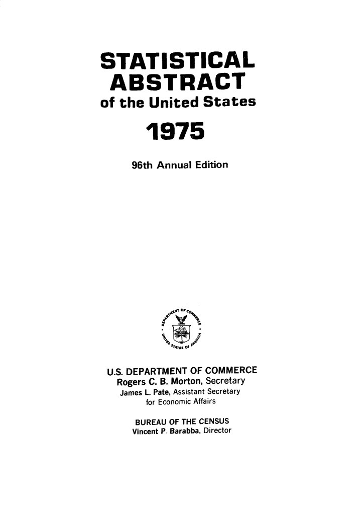 handle is hein.usccsset/usconset32794 and id is 1 raw text is: 




STATISTICAL

ABSTRACT
of the  United  States


       1975

     96th Annual Edition


















 U.S. DEPARTMENT OF COMMERCE
   Rogers C. B. Morton, Secretary
   James L. Pate, Assistant Secretary
       for Economic Affairs

     BUREAU OF THE CENSUS
     Vincent P- Barabba, Director


