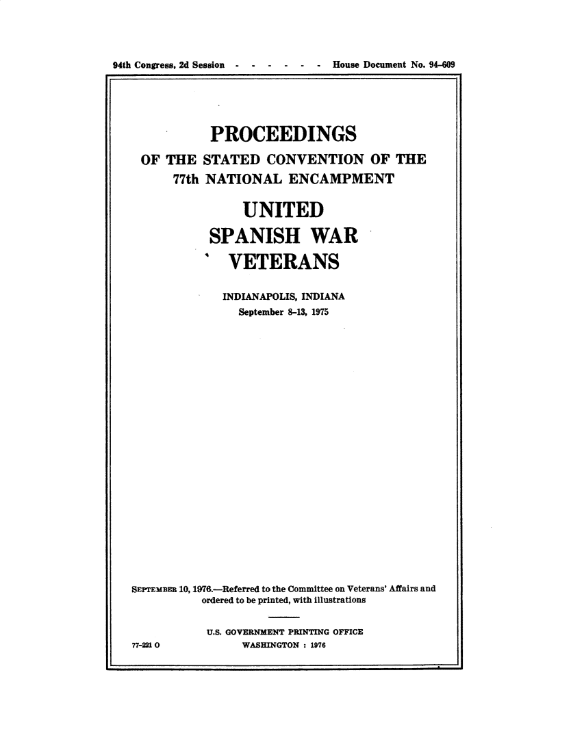 handle is hein.usccsset/usconset32796 and id is 1 raw text is: 




94th Congress, 2d Session  -  -  -   -  -   -  House Document No. 94-609


            PROCEEDINGS

 OF  THE   STATED   CONVENTION OF THE

      77th NATIONAL ENCAMPMENT


                 UNITED

            SPANISH WAR

              VETERANS


              INDIANAPOLIS, INDIANA
                September 8-13, 1975

























SEPTEMBER 10, 1976.-Referred to the Committee on Veterans' Affairs and
          ordered to be printed, with illustrations


          U.S. GOVERNMENT PRINTING OFFICE
77-2210         WASHINGTON : 1976


