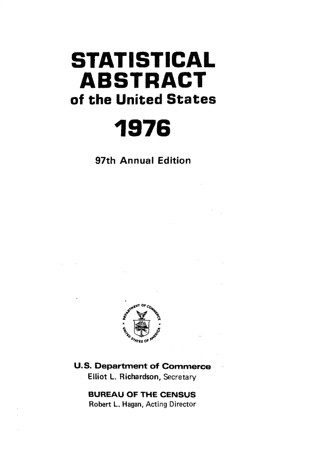 handle is hein.usccsset/usconset32804 and id is 1 raw text is: 




STATISTICAL

ABSTRACT
of the United  States


       1976

    97th Annual Edition


















 U.S. Department of Commerce
   Elliot L. Richardson, Secretary
   BUREAU OF THE CENSUS
   Robert L. Hagan, Acting Director


