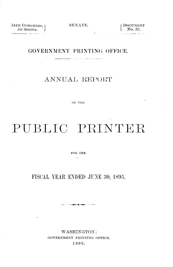 handle is hein.usccsset/usconset32808 and id is 1 raw text is: 




54TH CoNuusS,
  1st dession.


DOCUMENT
No. 32.


GOVERNMENT   PRINTING OFFICE.






    ANNUAL REPORT




            01' TILE


PUBLIC


PRINTER


FOR THE


FISCAL YEAR ENDED JUNE 30, 1895.












        WASHINGTON:
    GOVERNMENT PRINTING OFFICE.
           1895.


SENATEi..


