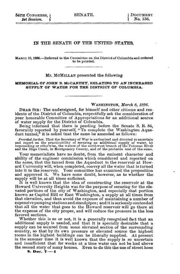handle is hein.usccsset/usconset32812 and id is 1 raw text is: 

54TH  CONGRESS,             SENATE.                    DOCUMENT
   Set &ssion.                                          No. 156.




         IN THE   SENATE OF THE UNITED STATES.


MARnc 10, 1896.-Referred to the Committee on the District of Columbia and ordered
                           to be printed.


               Mr. McMILLAN  presented the following
MEMORIAL OF JOHN B. McCARTHY, RELATING TO AN INCREASED
     SUPPLY   OF WATER FOR THE DISTRICT OF COLUMBIA.



                                    WASInNGTON,   March 8, 1896.
  DEAR  SIR: The  undersigned, for himself and other citizens and res-
idents of the District of Columbia, respectfully ask the consideration of
your honorable Committee of Appropriations for an additional source
of water supply for the District of Columbia.
  Being informed that there is pending before the Senate S. R. 84,
favorably reported by yourself, To complete the Washington Aque-
duct tunnel, it is asked that the same be amended as follows:
  Provided further, That the Secretary of War is authorized and directed to ascertain
and report on the practicability of securing an additional supply of water, by
impounding or otherwise, the waters of the northwest branch of the Potomac River
and the Sligo Creek, in Montgomery County, and of the probable cost of the same.
  Your memorialists have no doubt, from the eminent character and
ability of the engineer commission which considered and reported on
the same, that the tunnel from the Aqueduct to the reservoir at How-
ard University will, when completed, convey all the water that is turned
into it to the reservoir. Your committee has examined the proposition
and approved  it. We  have some  doubt, however, as to whether the
supply will be at all times sufficient.
  It is well known that the idea of constructing the reservoir at the
Howard  University Heights was for the purpose of securing for the ele-
vated portions of the city of Washington, and especially that portion
known  as Capitol Hill or East Washington, a supply at all times from
that elevation, and thus avoid the expense of maintaining a number of
expensive pumping stations and standpipes; and it is seriously contended
that all the water that goes to the Howard reservoir will go there at
the expense of the city proper, and will reduce the pressure in the less
favored sections.
  Whether  this is so or not, it is a generally recognized fact that an
additional supply is needed, and that it is specially desirable that a
supply can be secured from some elevated section of the surrounding
country, so that by its own pressure or elevated source the highest
rooms in the highest buildings can be liberally supplied. At present
in the summer time it is well known that the supply is so uncertain
and insufficient that for weeks at a time water can not be had above
the second story of many houses. Even to do this the use of street hose
      S. Dec. 7-1


