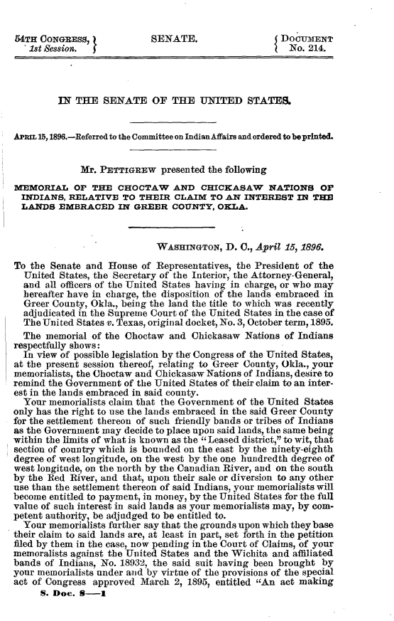 handle is hein.usccsset/usconset32813 and id is 1 raw text is: 

54TH CONGRESS,             SENATE.                   DOCUMENT
   1st Session. J                                      No. 214.




         IN THE   SENATE OF THE UNITED STATES.


APaL 15, 1896.-Referred to the Committee on IndianAfairs and ordered to be printed.


             Mr. PETTIGREW   presented the following
MEMORIAL OF THE CHOCTAW AND CHICKASAW NATIONS OF
  INDIANS, RELATIVE   TO THEIR  CLAIM  TO AN  INTEREST  IN THE
  LANDS  EMBRACED IN GREER COUNTY, OKLA.



                            WAsHINGTON,   D. C., April 15, 1896.

To the Senate and  House of Representatives, the President of the
  United States, the Secretary of the Interior, the Attorney-General,
  and all officers of the United States having in charge, or who may
  hereafter have in charge, the disposition of the lands embraced in
  Greer County, Okla., being the land the title to which was recently
  adjudicated in the Supreme Court of the United States in the case of
  The United States v. Texas, original docket, No. 3, October term, 1895.
  The memorial  of the Choctaw and Chickasaw  Nations of Indians
respectfully shows:
  In view of possible legislation by the Congress of the United States,
at the present session thereof, relating to Greer County, Okla., your
memorialists, the Choctaw and Chickasaw Nations of Indians, desire to
remind the Government of the United States of their claim to an inter-
est in the lands embraced in said county.
  Your memorialists claim that the Government of the United States
only has the right to use the lands embraced in the said Greer County
for the settlement thereon of such friendly bands or tribes of Indians
as the Government may decide to place upon said lands, the same being
within the limits of what is known as the  Leased district, to wit, that
section of country which is bounded on the east by the ninety-eighth
degree of west longitude, on the west by the one hundredth degree of
west longitude, on the north by the Canadian River, and on the south
by the Red River, and that, upon their sale or diversion to any other
use than the settlement thereon of said Indians, your memorialists will
become entitled to payment, in money, by the United States for the full
value of such interest in said lands as your memorialists may, by com-
petent authority, be adjudged to be entitled to.
  Your memorialists further say that the grounds upon which they base
their claim to said lands are, at least in part, set forth in the petition
filed by them in the case, now pending in the Court of Claims, of your
memoralists against the United States and the Wichita and affiliated
bands of Indians, No. 18932, the said suit having been brought by
your memorialists under and by virtue of the provisions of the special
act of Congress approved March  2, 1895, entitled An act making
     S. Doe. S-1


