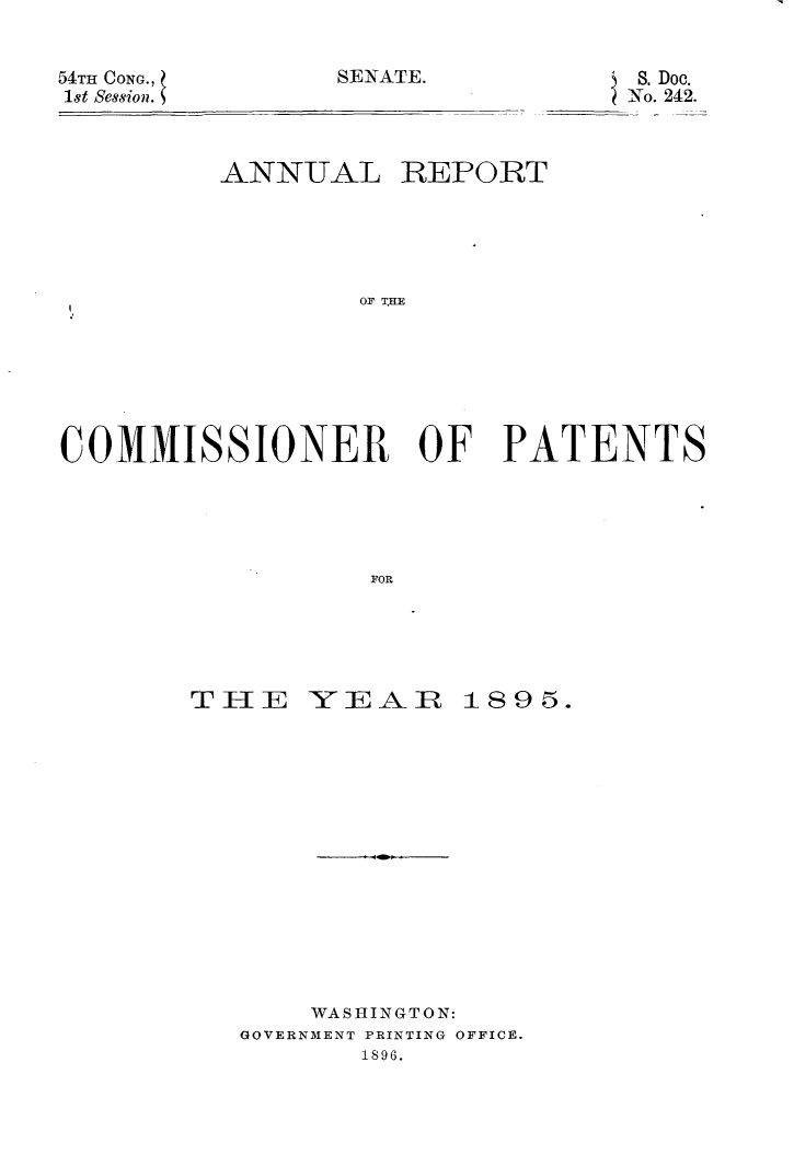 handle is hein.usccsset/usconset32815 and id is 1 raw text is: 


SENATE.


54TH CONG.,
1st Session.


         ANNUAL REPORT





                 OF TKE







COMMISSIONER OF PATENTS





                  FOR


TIE YEAR 189 5.















       WASHINGTON:
   GOVERNMENT PRINTING OFFICE.
          1896.


S. Doe.
No. 242.


