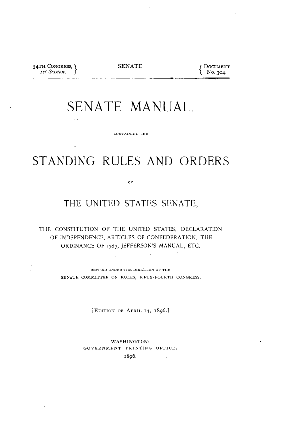 handle is hein.usccsset/usconset32817 and id is 1 raw text is: 










54TH CONGRESS,
  Ist Session.  J


SENATE.              f DOCUMENT
                     SNo. 304-


         SENATE MANUAL.



                     CONTAINING THE




STANDING RULES AND ORDERS






        THE   UNITED   STATES SENATE,



  THE CONSTITUTION OF THE UNITED STATES, DECLARATION
    OF INDEPENDENCE, ARTICLES OF CONFEDERATION, THE
       ORDINANCE OF 1787, JEFFERSON'S MANUAL, ETC.



               REVISED UNDER THE DIRECTION OF THE
       SENATE COMMITTEE ON RULES, FIFTY-FOURTH CONGRESS.





               [EDITION OF APRIL 14, 1896.1




                    WASHINGTON:
             GOVERNMENT PRINTING OFFICE.
                       1896.


