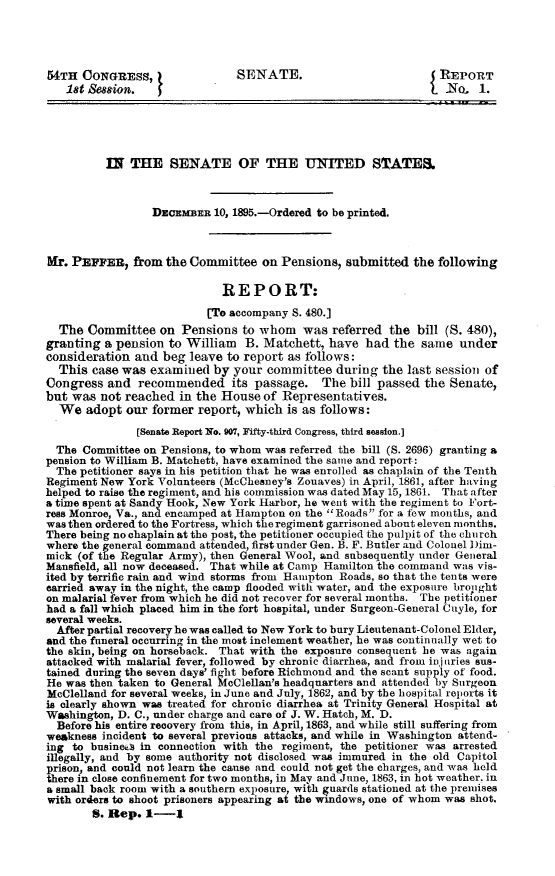 handle is hein.usccsset/usconset32820 and id is 1 raw text is: 




54TH  CONGRESS,                SENATE.                          REPORT
   18t  ssion.                                                   No-  1.





          IN  THE   SENATE OF THE UNITED SIATES&



                 DECEMBER  10, 1895.-Ordered to be printed.



Mr. PEPPER,   from the Committee   on Pensions,  submitted  the following

                             REPORT:
                          [To accompany S. 480.]
  The  Committee  on  Pensions  to whom   was referred  the bill (S. 480),
granting  a pension to William  B. Matchett,  have  had the  same  under
consideration and  beg leave to report as follows:
  This  case was examined  by your  committee  during  the last session of
Congress  and  recommended its passage. The bill passed the Senate,
but was  not reached  in the House of Representatives.
  We   adopt our former  report, which is as follows:
               [Senate Report No. 907, Fifty-third Congress, third session.]
  The Committee on Pensions, to whom was referred the bill (S. 2696) granting a
pension to William B. Matchett, have examined the same and report:
  The petitioner says in his petition that he was enrolled as chaplain of the Tenth
Regiment New York Volunteers (McChesney's Zouaves) in April, 1861, after having
helped to raise the regiment, and his commission was dated May 15, 1861. That after
a time spent at Sandy Hook, New York Harbor, he went with the regiment to Fort-
ress Monroe, Va., and encamped at Hampton on the Roads for a few months, and
was then ordered to the Fortress, which the regiment garrisoned about eleven months.
There being no chaplain at the post, the petitioner occupied the pulpit of the church
where the general command attended, first under Gen. B. F. Butler and Colonel Dim-
mick (of the Regular Army), then General Wool, and subsequently under General
Mansfield, all now deceased. That while at Camp Hamilton the command was vis-
ited by terrific rain and wind storms from Hampton Roads, so that the tents were
carried away in the night, the camp flooded with water, and the exposure bropght
on malarial fever from which he did not recover for several months. The petitioner
had a fall which placed him in the fort hospital, under Surgeon-General Cuyle, for
several weeks.
  After partial recovery he was called to New York to bury Lieutenant-Colonel Elder,
and the funeral occurring in the most inclement weather, he was continually wet to
the skin, being on horseback. That with the exposure consequent he was again
attacked with malarial fever, followed by chronic diarrhea, and from in uries sus-
tained during the seven days' fight before Richmond and the scant supply of food.
He was then taken to General McClellan's headquarters and attended by Surgeon
McClelland for several weeks, in June and July, 1862, and by the hospital reports it
is clearly shown was treated for chronic diarrhea at Trinity General Hospital at
Washington, D. C., under charge and care of J. W. Hatch, M. D.
  Before his entire recovery from this, in April, 1863, and while still suffering from
weakness incident to several previous attacks, and while in Washington attend-
ing to busined in connection with the regiment, the petitioner was arrested
illegally, and by some authority not disclosed was immured in the old Capitol
prison, and could not learn the cause and could not get the charges, and was held
there in close confinement for two months, in May and June, 1863, in hot weather. in
a small back room with a southern exposure, with guards stationed at the premises
with orders to shoot prisoners appearing at the windows, one of whom was shot,
        S. Rep. 1-1


