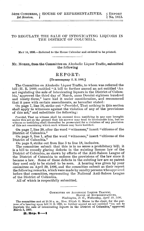 handle is hein.usccsset/usconset32822 and id is 1 raw text is: 


54TH CONGRESS,     HOUSE   OF   REPRESENTATIVES.           REPORT
   1st Session.                                            No. 1813.




TO  REGULATE THE SALE OF INTOXICATING LIQUORS IN
                THE   DISTRICT OF COLUMBIA.


    MAY 14, 1896.-Referred to the House Calendar and ordered to be printed.


Mr. MORSE,  from the Committee on Alcoholic Liquor Traffic, submitted
                            the following

                            REPORT:
                       [To accompany 11. R. 1888.]
  The  Committee on Alcoholic Liquor Traffic, to whom was referred the
bill (H. R. 1888) entitled A bill to further amend an act entitled 'An
act regulating the sale of intoxicating liquors in the District of Colum-
bia,' approved the third day of March, anno Domini eighteen hundred
and  ninety-tbree,1 have had it under consideration, and recommend
that it pass with certain amendments, as hereafter stated:
  On  page 7, line 16, strike out Provided, That nothing in this section
shall apply to witnesses against the violation of any of the provisions
of this act, and substitute the following:
  Provided, That no witness shall be excused from testifying in any case brought
  under this act on the ground that his answer may tend to incriminate him, but no
  witness so testifying shall thereafter be prosecuted for a violation of any provision
of this act concerning which such witness may have testified.
   On page 7, line 20, after the word  witnesses, insert  citizens of the
 District of Columbia.
   Oin page 8, line 1, after the word witnesses, insert citizens of the
 District of Columbia.
   Oin page 8, strike out from line 3 to line 18, inclusive.
   The committee  submit that this is in no sense a prohibitory bill; it
 is a bill to remedy glaring defects in the existing license law of the
 District of Columbia, as shown by efforts of the Anti-Saloon League of
 the District of Columbia to enforce the provisions of the law since it
 became a law.  Some  of these defects in the existing law are so patent
 they need only to be stated to be seen. A hearing was given by your
 committee on April 29, 1896, and the committee submit as their report
 the following remarks, which were made by sundry persons whoappewred
 before that committee, representing the National Anti-Saloon League
 of the District of Columbia.
   All of which is respectfully submitted.


                       COMMITTEE ON ALCnomouc LIQuoR TRAFFIC,
                                       HousE OF REPRESENTATIVES,
                              Washington, D. C., Wednesday, April 29, 1896.
   The committee met at 10.30 a. m., Hon. Elijah E. Morse in the chair, for the pur-
 pose of a hearing upon bill It. It. 1888, to further amend an act entitled An act to
 regulate the sale of intoxicating liquors in the District of Coliumbia, approved
 March 3, 1893.
       II. Rep. 8-1



