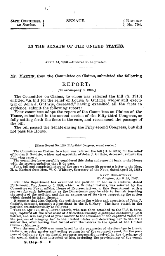 handle is hein.usccsset/usconset32823 and id is 1 raw text is: 

l


54TH  CONGRESS,                SENATE.                          REPORT
   1st Session.                                                I No. 704.





          IN  THE   SENATE OF THE UNITED STATES.



                   APRIL 14, 1896.-Ordered to be printed.



Mr.  MARTIN,   from  the Committee   on Claims, submitted  the  following

                             REPORT:
                          [To accompany 8. 1913.]

  The  Committee   on Claims,  to whom   was  referred the bill (S. 1913)
entitled A  bill for the relief of Louisa S. Guthrie, widow  and  execu-
trix of John J. Guthrie,  deceased, having   examined  all the  facts in
evidence, submit  the following  report:
  Your  committee  adopt  the report of the Committee   on Claims  of the
House,  submitted  in the second  session of the Fifty-third Congress, as
fully setting forth the facts in the case, and recommend  the passage  of
the bill.
  The  bill passed the Senate during  the Fifty-second Congress,  but did
not pass the House.



              [House Report No. 1009, Fifty-third Congress, second session.]
  The Committee on Claims, to whom was referred the bill (H. R. 5205) for the relief
of Louisa S. Guthrie, widow and executrix of John J. Guthrie, deceased, submit the
following report:
  The committee have carefully considered this claim and report it back to the House
with the recommendation that it do pass.
  For a full and complete history of the case we herewith present a letter to the Hon.
H. A. Herbert from Hon. W. C. Whitney, Secretary of the Navy, dated April 25, 1888:
                                                  NAVY  DEPARTMENT,
                                                Washington, April 25, 1888.
  SIm: This Department has examined the petition of Louisa S. Guthrie, dated
Portsmouth, Va., January 5, 1888, which, with other matters, was referred by the
Committee on Naval Affairs, House of Representatives, to this Department, with a
request for such information as the Department may be able to furnish touching
the merits of the petition and for an expression of its views respecting the action
which should be taken thereon.
  It appears that Mrs. Guthrie, the petitioner, is the widow and executrix of John J.
Guthrie, deceased, formerly a lieutenant in the U. S. Navy. The facts stated in the
petition are substantially as follows:
  That on April 21, 1861, Lieut. Guthrie, who was then attached to the U. S. S. Sara-
toga, captured off the west coast of Africa the slave ship Nightingale, containing 1,000
natives, and was assigned as prize master to the command of the captured vessel for
the purpose of bringing her to the United States and delivering her to the civil
authorities, after having first turned over the natives to the agent of the United
States at Monrovia.
  That the sum of $500 was transferred by the paymaster of the Saratoga to Lieut.
Guthrie, as prize master and acting paymaster of the captured vessel, for the pur-
pose of defraying the incidental expenses necessarily involved in the discharge of
the special duties thus intrusted to him, including the provisioning of the vessel
        S. Rep. 4-1


