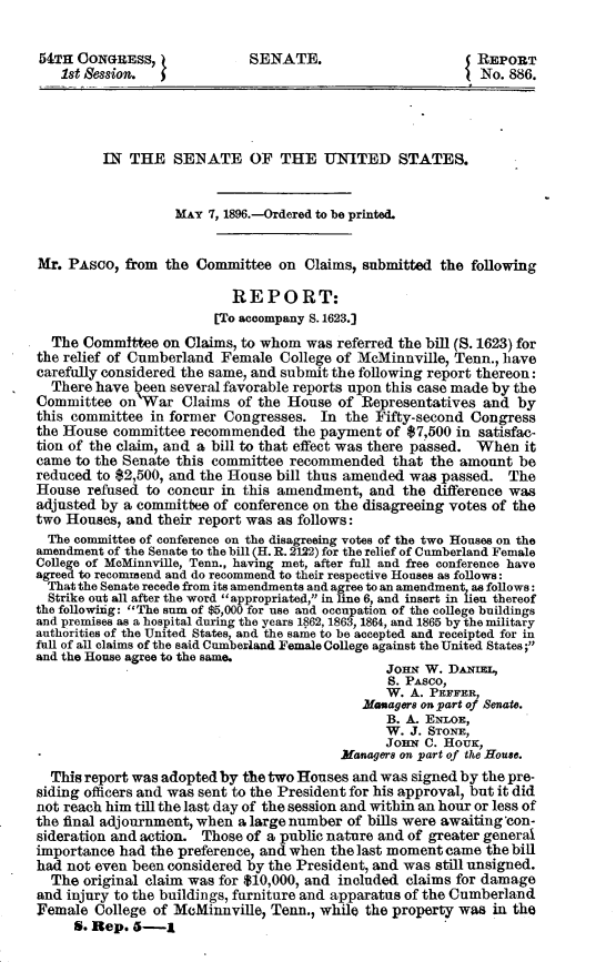 handle is hein.usccsset/usconset32824 and id is 1 raw text is: 

54TH  CONGRESS,              SENATE.                        REPORT
   1st  ession.                                             No. 886.




         IN  THE   SENATE OF THE UNITED STATES.


                   MAY 7, 1896.-Ordered to be printed.


Mr. PAsco,  from the  Committee  on Claims, submitted  the following

                           REPORT:
                        [To accompany S. 1623.]
  The Committee  on Claims, to whom  was referred the bill (S. 1623) for
the relief of Cumberland Female  College of McMinnville, Tenn., have
carefully considered the same, and submit the following report thereon:
  There have keen several favorable reports upon this case made by the
Committee  on War   Claims of the House  of Representatives and  by
this committee in former Congresses.  In  the Fifty-second Congress
the House committee  recommended   the payment of $7,500 in satisfac-
tion of the claim, and a bill to that effect was there passed. When it
came to the Senate this committee recommended   that the amount  be
reduced to $2,500, and the House bill thus amended was passed.  The
House  refused to concur in this amendment,  and  the difference was
adjusted by a committee of conference on the disagreeing votes of the
two Houses, and their report was as follows:
  The committee of conference on the disagreeing votes of the two Houses on the
amendment of the Senate to the bill (H. R. 2122) for the relief of Cumberland Female
College of McMinnville, Tenn., having met, after full and free conference have
agreed to recommend and do recommend to their respective Houses as follows:
  That the Senate recede from its amendments and agree to an amendment as follows:
  Strike out all after the word appropriated, in line 6, and insert in lieu thereof
the followiig: The sum of $5,000 for use and occupation of the college buildings
and premises as a hospital during the years 1862, 1863, 1864, and 1865 by the military
authorities of the United States, and the same to be accepted and receipted for in
full of all claims of the said Cumberland Female College against the United States;
and the House agree to the same.
                                               Jonm  W. DAuE,
                                               S. PAsco,
                                               W.  A. PEFFER,
                                            Managers on part of Senate.
                                               B. A. ENLOE,
                                               W.  J. STONE,
                                               JonN  C. HOUK,
                                         Managers on part of the House.
  This report was adopted by the two Houses and was signed by the pre-
siding officers and was sent to the President for his approval, but it did
not reach him till the last day of the session and within an hour or less of
the final adjournment, when alargenumber  of bills were awaiting 'con-
sideration and action. Those of a public nature and of greater general
importance had the preference, and when the last moment came the bill
had not even been considered by the President, and was still unsigned.
  The original claim was for $10,000, and included claims for damage
and injury to the buildings, furniture and apparatus of the Cumberland
Female  College of McMinnville, Tenn., while the property was in the
     6. Rep. 6-j


