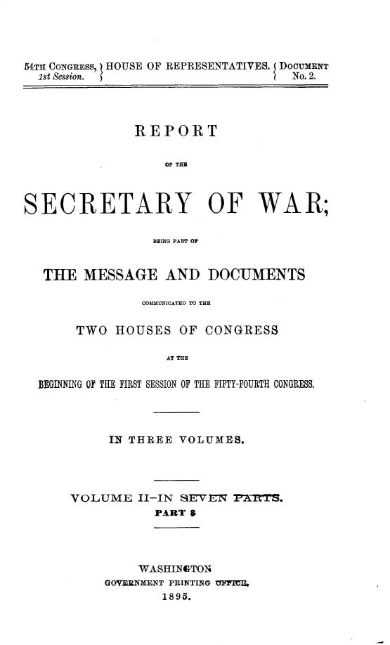 handle is hein.usccsset/usconset32829 and id is 1 raw text is: 




54TH CONGRESS, . HOUSE OF REPRESENTATIVES. DOCUMENT
  1st Session. f                    No. 2.


               REPORT


                   OF THE



SECRETARY OF WAR;

                 BRING PART OF


   THE  MESSAGE AND DOCUMENTS

                COMMUNICATED TO THE

       TWO  HOUSES   OF  CONGRESS

                   AT THE

  BEGINNING OF THE FIRST SESSION OF THE FIFTY-FOURTH CONGRESS.


     IN THREE  VOLUMES.




VOLUME   II-IN SEVEN  P2RTS.
           PART 6


     WASHINGTON
GOVERNMENT PRINTING UFFIEIL
        1895.


