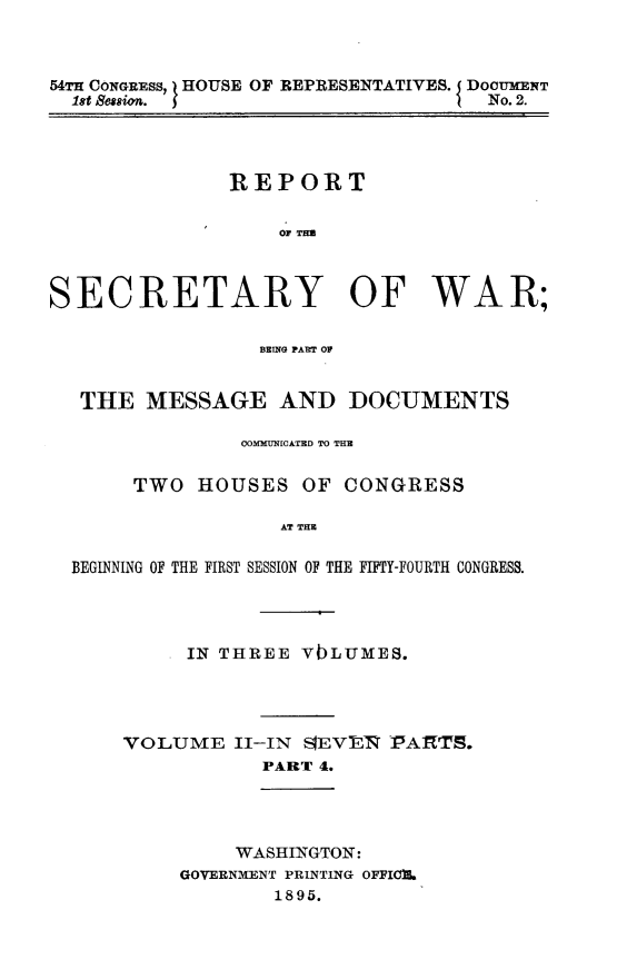 handle is hein.usccsset/usconset32830 and id is 1 raw text is: 



54TH CONGRESS, HOUSE OF REPRESENTATIVES. DOCUMENT
  1st 8essim.                       No. 2.




               REPORT






SECRETARY OF WAR;

                 BEING PAr OF


  THE   MESSAGE AND DOCUMENTS

                COMMUN[CATED TO THE

       TWO  HOUSES  OF  CONGRESS

                   AT THE

  BEGINNING OF THE FIRST SESSION OF THE FIFTY-FOURTH CONGRESS.


IN THREE VbLUMES.


VOLUME


II-IN SIEVER PARTS.
  PART 4.


    WASHINGTON:
GOVERNMENT PRINTING OFFIOB.
        1895.


