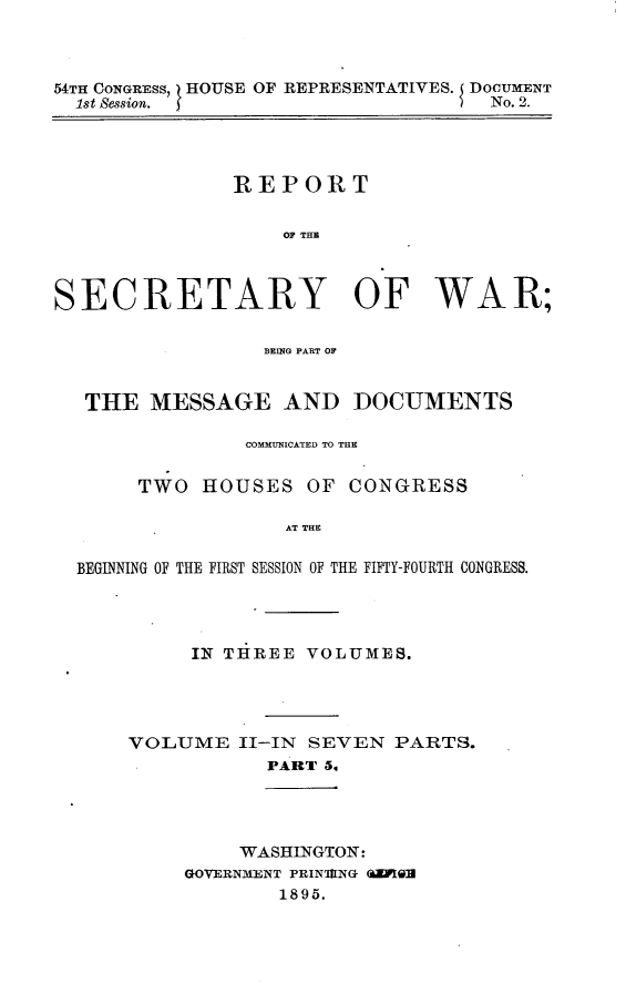 handle is hein.usccsset/usconset32831 and id is 1 raw text is: 



54TH CONGRESS, HOUSE OF REPRESENTATIVES. J DOCUMENT
  1st Session.                    ) No. 2.




               REPORT


                   01P THR



SECRETARY OF WAR;

                 REZMG PART OF


   THE  MESSAGE AND DOCUMENTS

                COMMUNICATED TO THE


       TWO  HOUSES   OF CONGRESS

                   AT THE

  BEGINNING OF THE FIRST SESSION OF THE FIFTY-FOURTH CONGRESS.


     IN THREE  VOLUMES.




VOLUME   II-IN SEVEN  PARTS.
           PART 5,


     WASHINGTON:
GOVERNMENT PRIN'IlNG (EIGH
        1895.



