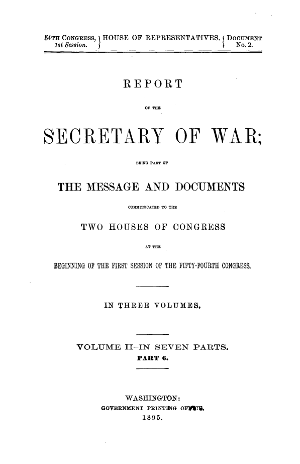 handle is hein.usccsset/usconset32832 and id is 1 raw text is: 



54TH CONGRESS, HOUSE OF REPRESENTATIVES. DOCUMENT
  1st Sessin. I                     No. 2.


               REPORT


                   OF THE



SECRETARY OF WAR;

                 BRINGO PART OF


   THE  MESSAGE AND DOCUMENTS

                COMMUNICATED TO THE


       TWO  HOUSES   OF CONGRESS

                   AT THE

  BEGINNING OF THE FIRST SESSION OF THE FIFTY-FOURTH CONGRESS.


     IN THREE  VOLUMES.




VOLUME   II-IN SEVEN  PARTS.
           PART 6.




         WASHINGTON:
     GOVERNMENT PRINTIVG OF#YAU.
            1895.


