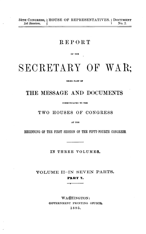 handle is hein.usccsset/usconset32833 and id is 1 raw text is: 



54TH CONGRESS, HOUSE OF REPRESENTATIVES. (DOCUMENT
  1st Session.                      No. 2.




               REPORT


                   OF THE



SECRETARY OF WAR;

                 BRING PART OP


   THE  MESSAGE AND DOCUMENTS

                COMMUNICATED TO THE


       TWO  HOUSES   OF  CONGRESS

                   AT THE

  BEGINNING OF THE FIRST SESSION OF THE FIFTY-FOURTH CONGRESS.


     IN THREE  VOLUMES.




VOLUME   II-IN SEVEN  PARTS.
           PART 7.




         WASHINGTON:
     GOVERNMENT PRINTING OFFICE.
             1895.


