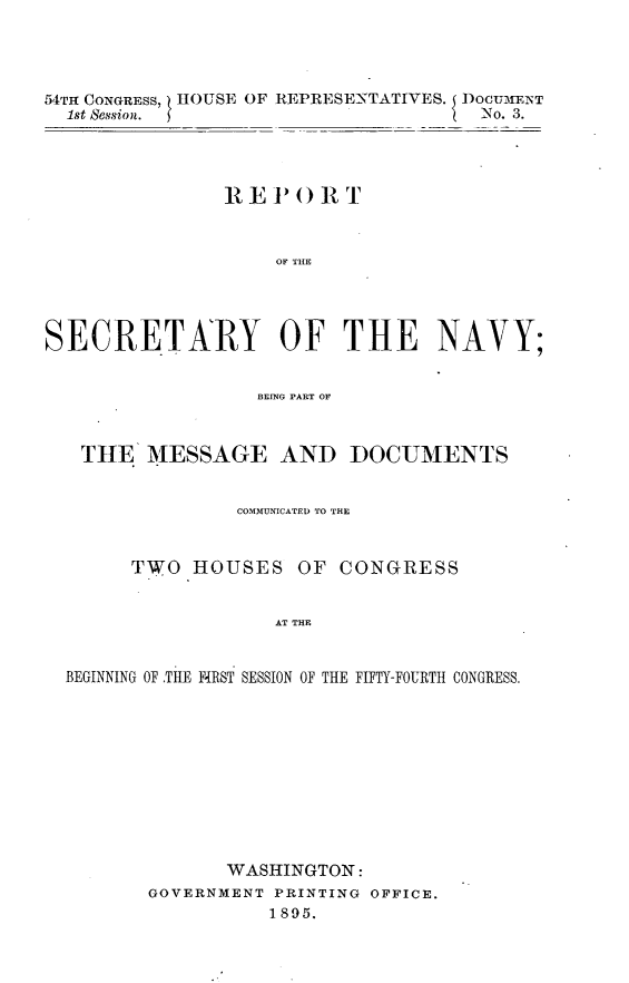 handle is hein.usccsset/usconset32835 and id is 1 raw text is: 




54TH CONGREss, HOUSE OF
  1st Session.


REPRESENTATIVES. DOCUENT
                  No. 3.


                IRE PO  IR T



                    OF TilE




SECRETARY OF THE NAVY;


                  BEING PART OF



   THE   MESSAGE AND DOCUMENTS


                 COMMUNICATED TO THE



        TWO  HOUSES   OF  CONGRESS


                    AT THE


  BEGINNING OF .THE FiRST SESSION OF THE FIFTY-FOURTH CONGRESS.


       WASHINGTON:
GOVERNMENT PRINTING OFFICE.
           1895.


