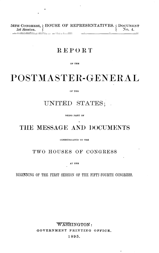 handle is hein.usccsset/usconset32836 and id is 1 raw text is: 




54TH CONGRESS, HOUSE OF REPRESENTATIVES. DOCUMENT
  1st Session.                      -No. 4.




               REPORT


                   OF THIC



1OSTMASTER-GENERAL

                   OF THE


          UNITED STATES;

                 BEIXG PART OF


   THE  MESSAGE AND DOCUMENTS

                COMMUNICATED TO THE


       TWO  HOUSES  OF  CONGRESS

                   AT THE


  BEGINING OF THE FIRST SESSION OF THE FIFTY-FOURTH CONGRESS.











              VWASINGTON:
        GOVERNMENT PRINTING OFFICE.
                  1895.


