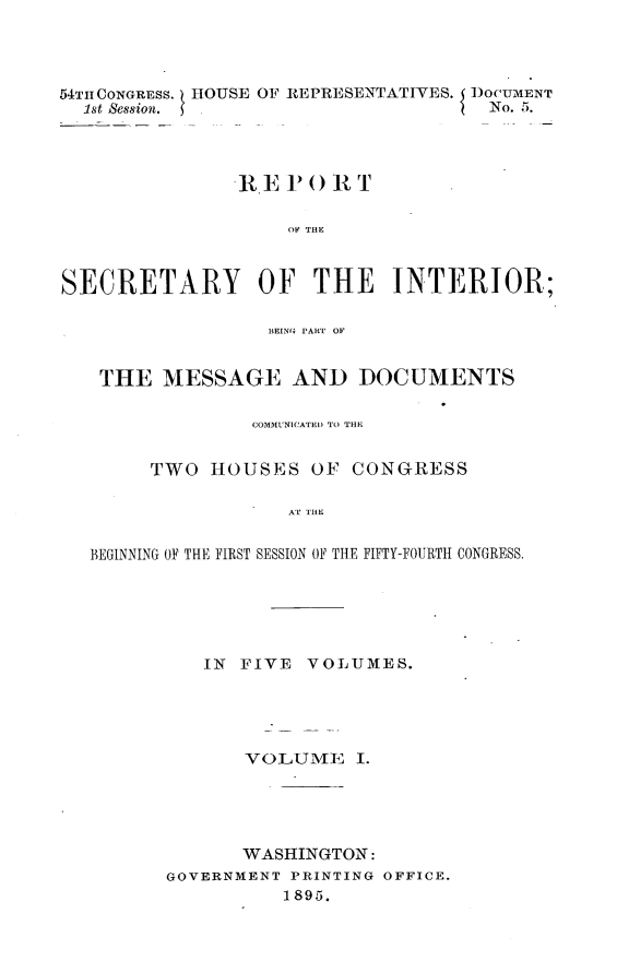handle is hein.usccsset/usconset32837 and id is 1 raw text is: 




54TIlCONGRESS. HOUSE OF REPRESENTAT[VES. I DOCUMENT
  1st Session.                        No. 5.




                RE  P0  It T

                    OF THE



SECRETARY OF THE INTERIOR;

                  BIEINGI PART OF


    THE  MESSAGE AND DOCUMENTS

                 COMMUNICATEI) TO THE


        TWO  HOUSES   OF  CONGRESS

                    AT THE


   BEGINNING OF THE FIRST SESSION OF THE FIFTY-FOURTH CONGRESS.


   IN  FIVE VOLUMES.





       VOLUME I.





       WASHINGTON:
GOVERNMENT PRINTING OFFICE.
          1895.


