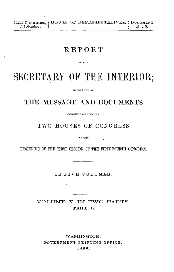 handle is hein.usccsset/usconset32838 and id is 1 raw text is: 



54TH CONGRESS, HOUSE OF REPRESENTATIVES. DOCTIarENT
  1st Session.                       No. 5.




               REPORT

                    OF THE



SECRETARY OF THE INTERIOR;

                  B3EING PABT OF


   THE   MESSAGE AND DOCUMENTS

                COMMUNICATED TO THE


       TWO   HOUSES  OF  CONGRESS

                    AT THE

  BEGINNING OF THE FIRST SESSION OF THE FIFTY-FOURTH CONGRESS.


      IN FIVE VOLUMES.





VOL1IUME  V-IlT TWO  PARTS.
           PART 1.


      WASHINGTON:
GOVERNMENT PRINTING OFFICE.
          1896.


