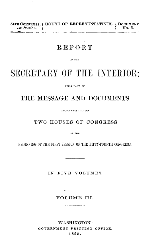 handle is hein.usccsset/usconset32839 and id is 1 raw text is: 



54TH CONGRESS, HOUSE OF REPRESENTATIVES. DOCUMENT
  1st Session.                       No. 5.




               REPO-RT

                    OF THE



SECRETARY OF THE INTERIOR;

                  BEINQ PART OF


   THE   MESSAGE AND DOCUMENTS

                 COMMUNICATED TO THE


        TWO  HOUSES   OF CONGRESS

                    AT THE

   BEGINNING OF THE FIRST SESSION OF THE FIFTY-FOURTH CONGRESS.


   IN FIVE  VOLUMES.





      VOLUME   III.





      WASHINGTON:
GOVERNMENT PRINTING OFFICE.
          1895.


