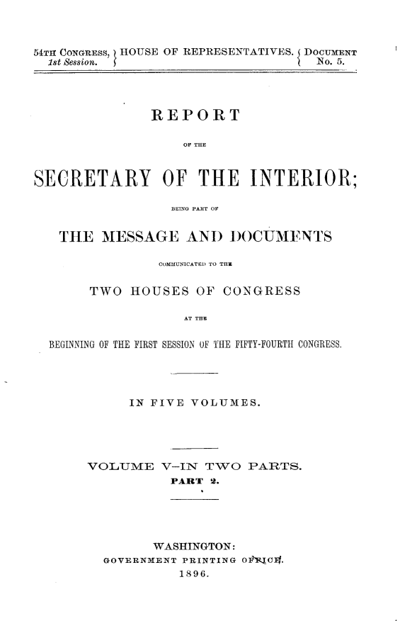 handle is hein.usccsset/usconset32844 and id is 1 raw text is: 



54TH CONGRESS, HOUSE OF REPRESENTATIVES. 5 DOCUMENT
  1st Session.                       No. 5.




               REPORT

                    OF THE



SECRETARY OF THE INTERIOR;

                  BEING PART OF


   THE   MESSAGE AND DOCUMENTS

                COMMUNICATED) TO THE


       TWO   HOUSES  OF  CONGRESS

                    AT THE

  BEGINNING OF THE FIRST SESSION OF THE FIFTY-FOURTH CONGRESS.


      IN FIVE VOLUMES.





VOLUME V-IN TWO PARTS.
           PART 2.


      WASHINGTON:
GOVERNMENT PRINTING O-CI]Bf.
          1896.


