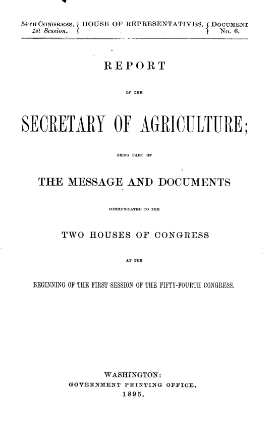 handle is hein.usccsset/usconset32845 and id is 1 raw text is: 

54TI CONGRESs. HOUSE OF REPRESENTATIVES. DOCUMENT
  1st Session.                        No. 6.




                REPORT


                    OF THE




SECRETARY OF AGRICULTURE;


                  BEING PART OF



   THE   MESSAGE AND DOCUMENTS


                 COMMUNICATED TO THRE



        TWO  HOUSES   OF  CONGRESS


                    AT THE


  BEGINNING OF THE FIRST SESSION OF THE FIFTY-FOURTH CONGRESS.


       WASHINGTON:
GOVERNMENT PRINTING OFFICE.
          1895.


