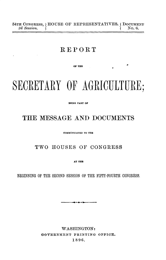 handle is hein.usccsset/usconset32848 and id is 1 raw text is: 



54TH CONGRESS, HOUSE OF REPRESENTATIVES. 5 DocumNT
  2d Session.                        No. 6.


REPORT


OF TEM


SECRETARY OF AGRICULTURE;


                  BEING PART OF


   THE   MESSAGE AND DOCUMENTS


                COMMUICATED TO TIM


       TWO   HOUSES  OF  CONGRESS


                    AT T H E


 BEGINNING OF THE SECOND SESSION OF THE FIFT~Y-FOURTH CONGRESS.


       WASHINGTON:
GOVERNMENT PRINTING OFFIOE.
          1896.


