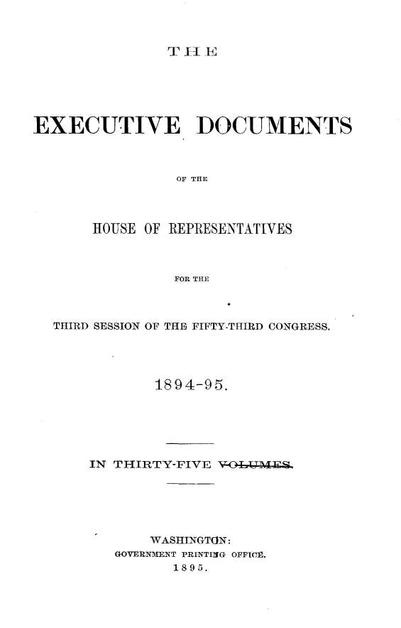 handle is hein.usccsset/usconset32851 and id is 1 raw text is: 



T II E


EXECUTIVE DOCUMENTS



                 OF THlE




       HOUSE OF REPRESENTATIVES



                FOR THE


THIRD SESSION OF THE FIFTY-THIRD CONGRESS.




            1894-95.






    IN THIRTY-FIVE V-OT-LMES






           WASHINGTON:
       GOVERNMENT PRINTING OFFICE.
              1895.


