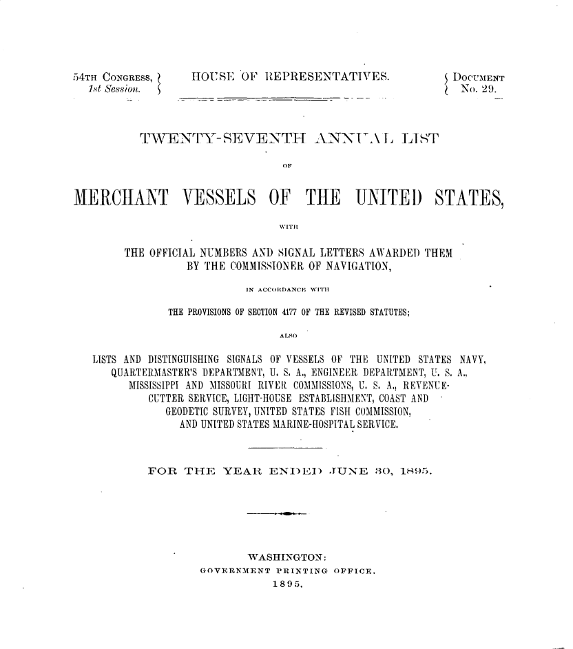 handle is hein.usccsset/usconset32855 and id is 1 raw text is: 




54TH CONGRESS,
  1st Session.


HiOUsSE OF  REPRESENTATIVES.


TWVENTY- SEVENTH ANNIA LIST

                      OF


MERCIANT


VESSELS


OF THE UNITED STATES,


WITHI


     THE OFFICIAL NUMBERS AND SIGNAL LETTERS AWARDED THEM
               BY THE COMMISSIONER OF NAVIGATION,

                        IN ACCORDANCE WITH

            THE PROVISIONS OF SECTION 4177 OF THE REVISED STATUTES;

                             ALSO

LISTS AND DISTINGUISHING SIGNALS OF VESSELS OF THE UNITED STATES NAVY,
   QUARTERMASTER'S DEPARTMENT, U. S. A., ENGINEER DEPARTMENT, U. S. A.,
      MISSISSIPPI AND MISSOURI RIVER COMMISSIONS, U. S. A., REVENUE-
         CUTTER SERVICE, LIGHT-HOUSE ESTABLISHMENT, COAST AND
           GEODETIC SURVEY, UNITED STATES FISH COMMISSION,
              AND UNITED STATES MARINE-HOSPITAL SERVICE.


FOR   THE   YEAR   ENI)E)   JUNE 80, 1895.






                WASHINGTON:
        GOVERNMENT  PRINTING OFFICE.
                    1895.


$


DOCUMENT
No.  29.


