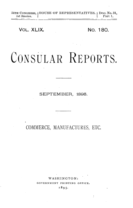 handle is hein.usccsset/usconset32857 and id is 1 raw text is: 

54TH CONGRESS, HOUSE OF REPRESENTATIVES. Doo. No.31,
  1st Session.                  Part 1.


VOL. XLIX.


No. 180.


CONSULAR REPORTS.


SEPTEMBER,


1895.


COMMERCE, MANUFACTURES, ETC.











        WASHINGTON:
    GOVERNMENT PRINTING OFFICE.
           1895.


