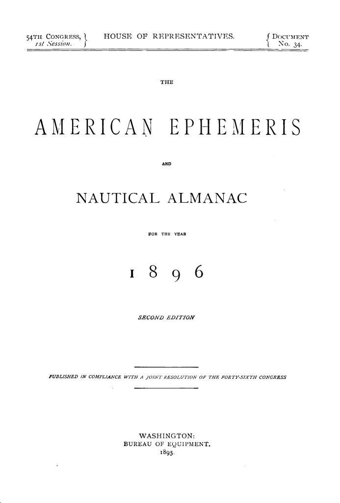 handle is hein.usccsset/usconset32860 and id is 1 raw text is: 



54TH CONGRESs, 9
  ist Session. J


HOUSE OF REPRESENTATIVES


f DOCUMENT
-No. 34.


THE


AMERICAN EPHEMERIS



                       AND




        NAUTICAL ALMANAC


  VOR THE YEAR





18 96





SECOND EDITION


PUBLISHED IN COMPLIANCE WITH A JOINT RESOLUTION OF THE FORTY-SIXTH CONGRESS







                WASHINGTON:
             BUREAU OF EQUIPMENT.
                    1895.


