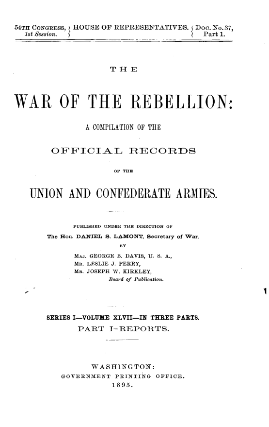 handle is hein.usccsset/usconset32862 and id is 1 raw text is: 


54TH CONGRESS, HOUSE OF REPRESENTATIVES. I Doc. No. 37,
  1st Session.                        Part 1.




                   T H  E




WAR OF THE REBELLION:


              A COMPILATION OF THE


        OFFICIAL IRECORDS

                    OU THE


   UNION   AND   CONFEDERATE ARMIES.


     PUBLISHED UNDER THE DIRECTION OF
The Hon. DANIEL S. LAMONT, Secretary of War,
               BY
      MAJ. GEORGE B. DAVIS, U. S. A.,
      MR. LESLIE J. PERRY,
      MR. JOSEPH W. KIRKLEY,
            Board of Publication.


I


SERIES I-VOLUME XLVII-IN THREE PARTS.
      PART   I-REPORTS.


      WASHINGTON:
GOVERNMENT PRINTING OFFICE.
          1895.


