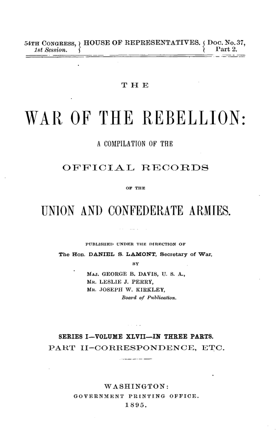 handle is hein.usccsset/usconset32863 and id is 1 raw text is: 




54TH CONGRESS, HOUSE OF REPRESENTATIVES. Doc. No.37,
  1st Session.                        Part 2.




                   THE




WAR OF THE REBELLION:


              A COMPILATION OF THE


        OFFICIAL       R7ECOIRDS

                    o TEER


   UNION   AND)  CONFEDERATE ARMIES.


     PUBLISHED UNDER THE DIRECTION OF
The Ron. DANIEL S. LAMONT, Secretary of War,
               BY
      MAJ. GEORGE B. DAVIS, U. S. A.,
      MR. LESLIE J. PERRY,
      MR. JOSEPH W. KIRKLEY,
            Board of Publication.


  SERIES I-VOLUME XLVII-IN THREE PARTS.
PART  II-CORRESPONDENCE, ETC.




           WASHINGTON:
     GOVERNMENT PRINTING OFFICE.
               1895.


