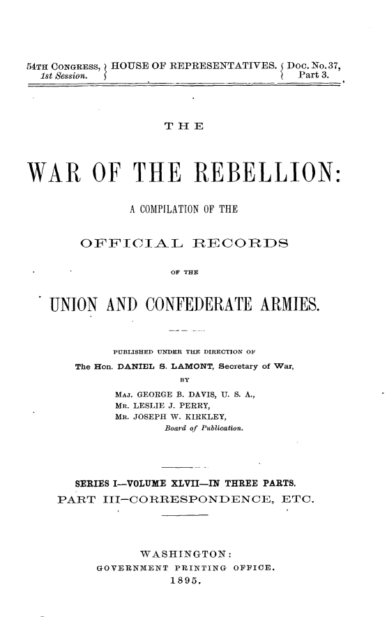 handle is hein.usccsset/usconset32864 and id is 1 raw text is: 





54TH CONGRESS, HOUSE OF REPRESENTATIVES. Doc.No.37,
  1st Session.                        Part 3.




                   THE




WAR OF THE REBELLION:


              A COMPILATION OF THE


        OFFICIAL IRECOIIRDS

                    OF THE



   UNION   AND   CONFEDERATE ARMIES.


     PUBLISHED UNDER THE DIRECTION OF
The Hon. DANIEL S. LAMONT, Secretary of War,
               BY
      MAJ. GEORGE B. DAVIS, U. S. A.,
      MR. LESLIE J. PERRY,
      MR. JOSEPH W. KIRKLEY,
            Board of Publication.


   SERIES I-VOLUME XLVII-IN THREE PARTS.
PART  III-CORRESPONDENCE, ETC.




            WASHINGTON:
      GOVERNMENT PRINTING OFFICE.
                1895.


