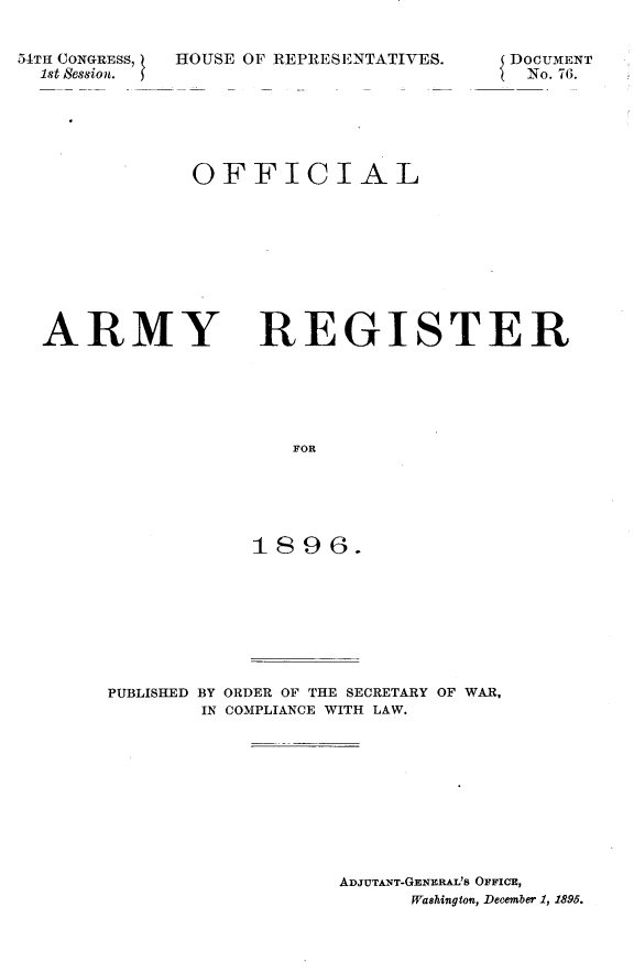 handle is hein.usccsset/usconset32867 and id is 1 raw text is: 


54TH CONGRESS,
  1st Session.  3


HOUSE OF REPRESENTATIVES.


DOCUMENT
No. 76.


OFFICIAL


ARMY


REGISTER


   FOR





1896.


PUBLISHED BY ORDER OF THE SECRETARY OF WAR,
        IN COMPLIANCE WITH LAW.










                   ADJUTANT-GENERAL's OFFICE,
                         Washington, December 1, 1895.


