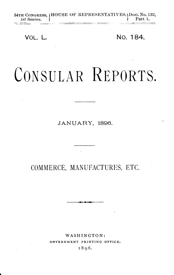 handle is hein.usccsset/usconset32869 and id is 1 raw text is: 

54TH CONGRESS, HOUSE OF REPRESENTATIVES. Doc. No. 132,
  1st Session.                 Part 1.


VOL. L.


No. 184.


CONSULAR REPORTS.







           JANUARY,  1896.








    COMMERCE, MANUFACTURES,  ETC.












             WASHINGTON:
         GOVERNMENT PRINTING OFFICE.
                1896.


