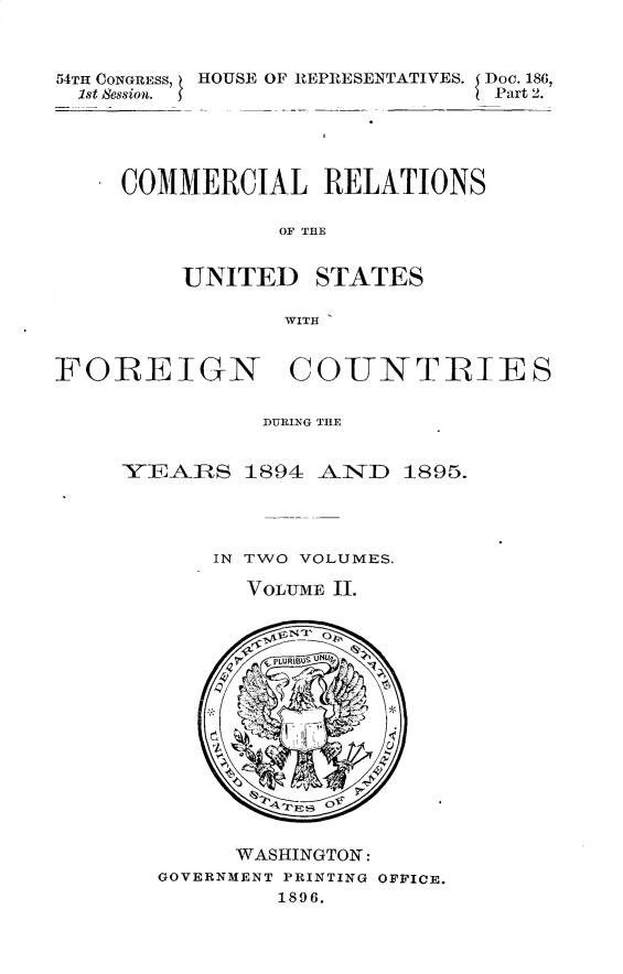 handle is hein.usccsset/usconset32873 and id is 1 raw text is: 



54TH CONGRESS, HOUSE OF REPRESENTATIVES. Doe. 186,
  1st Session.                 Part 2.





     COMMERCIAL RELATIONS

                OF THE


         UNITED STATES

                WITH


FOREIGN COUNTRIES

               DURHING THE


     YEARS 1894 AlND     1895.




           IN TWO VOLUMES.

              VOLUME I.















              WASHINGTON:
       GOVERNMENT PRINTING OFFICE.
                1896.



