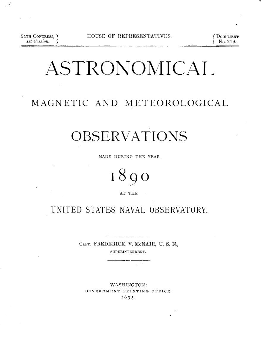 handle is hein.usccsset/usconset32874 and id is 1 raw text is: 





54TH CONGRESS,
1st Session.


HOUSE OF REPRESENTATIVES.


DOCUMENT
No. 219.


   ASTRONOMICAL





MAGNETIC AND METEOROLOGICAL






        OBSERVATIONS


              MADE DURING THE YEAR



                1890


                  AT THE


    UNITED STATES NAVAL OBS.ERVATORY.


CAPT. FREDERICK V. McNAIR, U. S. N.,
      SUPERINTENDENT.


     WASHINGTON:
GOVERNMENT PRINTING OFFICE.
       1895-



