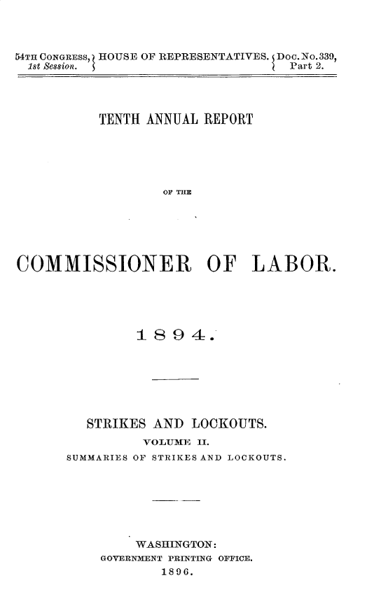 handle is hein.usccsset/usconset32881 and id is 1 raw text is: 



54TH CONGRESS, HOUSE OF REPRESENTATIVES. Doc.No.339,
  1st Session.                     Part 2.




           TENTH ANNUAL REPORT






                   OF THE






COMMISSIONER OF LABOR.


         1894.







   STRIKES AND  LOCKOUTS.
          VOILJME II.
SUMMARIES OF STRIKES AND LOCKOUTS.







         WASHINGTON:
    GOVERNMENT PRINTING OFFICE.
            1896.


