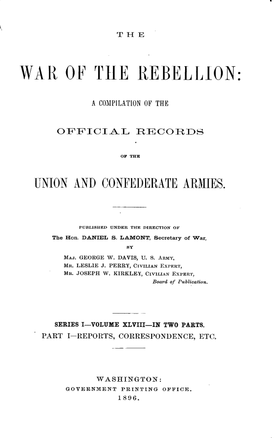 handle is hein.usccsset/usconset32885 and id is 1 raw text is: 



THE


WAR OF THE REBELLION:



               A COMPILATION OF THE



        OFFICIAL RIECOIRDS


                    OINA THE



   UNION   AND   CONFEDERATE ARMIIES.


     PUBLISHED UNDER THE DIRECTION OF
The Hon. DANIEL S. LAMONT, Secretary of War,
               BY
  MAJ. GEORGE W. DAVIS, U. S. ARMY,
  MR. LESLIE J. PERRY, CIVILIAN EXPERT,
  MR. JOSEPH W. KIRKLEY, CIVILIAN EXPERT,
                    Board of Publication.


   SERIES I-VOLUME XLVIII-IN TWO PARTS.

PART I-REPORTS, CORRESPONDENCE, ETC.






           WASHINGTON:
     GOVERNMENT PRINTING OFFICE.
               1896.


