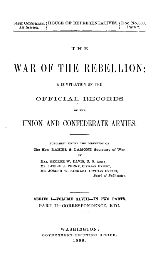 handle is hein.usccsset/usconset32886 and id is 1 raw text is: 



54TH CONGRESS, HOUSE OF REPRESENTATIVES. Doc.No.369,
  1st Session. f                       Part 2.


                    THE




WAR OF THE REBELLION:


               A COMPILATION OF THE


        OFFICIAL RIECOIRDS

                     OF THE


   UNION   AND   CONFEDERATE ARMIES.


     PUBLISHED UNDER THE DIRECTION OF
The Hon. DANIEL S. LAMONT, Secretary of War,
               BY
  MAJ. GEORGE W. DAVIS, U. S. ARMY,
  MR. LESLIE J. PERRY, CivLAN EXPERT,
  MR. JOSEPH W. KIRKLEY, CivIIAN EXPERT,
                     Board of Publioation.


SERIES I-VOLUME XLVIII-IN TWO PARTS.
  PART II-CORRESPONDENCE, ETC.




         WASHINGTON:
   GOVERNMENT PRINTING OFFICE.
              1896.


