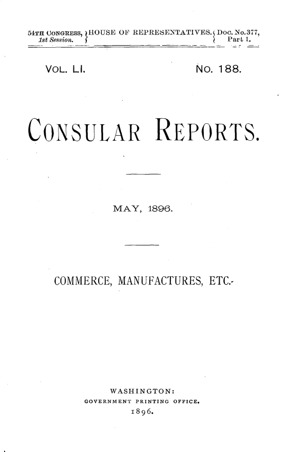 handle is hein.usccsset/usconset32888 and id is 1 raw text is: 


54TH CONGRESS, HOUSE OF REPRESENTATIVES. Doo.No.377,
  1st Session.                  Part 1.


VOL. LI.


No. 188.


CONSULAR REPORTS.







             MAY,  1896.








    COMMERCE, MANUFACTURES,  ETC.-












             WASHINGTON:
         GOVERNMENT PRINTING OFFICE.
                1896.


