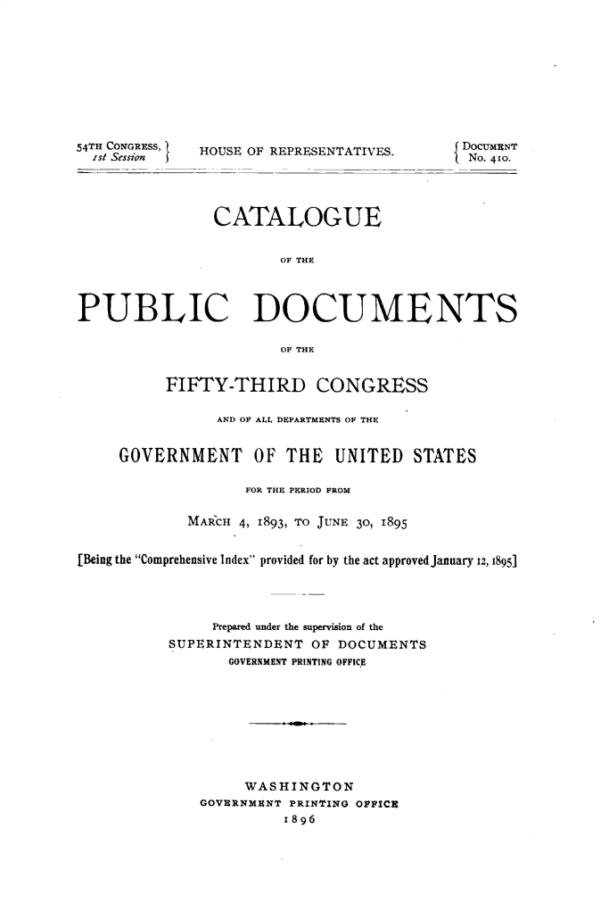 handle is hein.usccsset/usconset32891 and id is 1 raw text is: 










54TH CONGRESS,
  ist Session )


HOUSE OF REPRESENTATIVES.


                CATALOGUE


                        OF THE




PUBLIC DOCUMENTS

                        OF THE


          FIFTY-THIRD CONGRESS

                AND OF ALL DEPARTMENTS OF THE


     GOVERNMENT OF THE UNITED STATES

                    FOR THE PERIOD FROM

             MARCH 4, 1893, TO JUNE 30, 1895


[Being the Comprehensive Index provided for by the act approved January 12, 1895]




                Prepared under the supervision of the
           SUPERINTENDENT  OF DOCUMENTS
                  GOVERNMENT PRINTING OFFICE









                    WASHINGTON
              GOVERNMENT PRINTING OFFICE
                        1896


DocumENT
No. 410.


