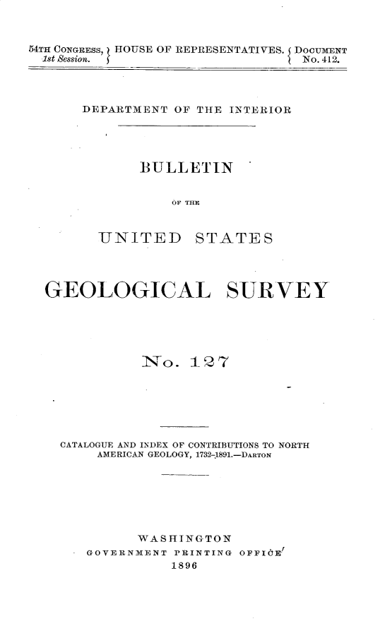 handle is hein.usccsset/usconset32894 and id is 1 raw text is: 



54TH CONGRESS, HOUSE OF REPRESENTATIVES. DOCUMENT
  1st Session.                    No. 412.


DEPARTMENT  OF THE INTERIOR


BULLETIN


    OF THE


UNITED


STATES


GEOLOGICAL SURVEY






            iNVo. 12  7







  CATALOGUE AND INDEX OF CONTRIBUTIONS TO NORTH
       AMERICAN GEOLOGY, 1732-1891.-DARTON







            WASHINGTON
     GOVERNMENT PRINTING OFFIOE!
                1896


